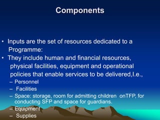 Components
• Inputs are the set of resources dedicated to a
Programme:
• They include human and financial resources,
physical facilities, equipment and operational
policies that enable services to be delivered,I.e.,
– Personnel
– Facilities
– Space: storage, room for admitting children onTFP, for
conducting SFP and space for guardians.
– Equipment
– Supplies
 