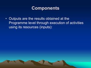Components
• Outputs are the results obtained at the
Programme level through execution of activities
using its resources (inputs):
 