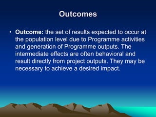 Outcomes
• Outcome: the set of results expected to occur at
the population level due to Programme activities
and generation of Programme outputs. The
intermediate effects are often behavioral and
result directly from project outputs. They may be
necessary to achieve a desired impact.
 