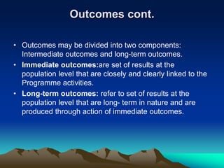 Outcomes cont.
• Outcomes may be divided into two components:
Intermediate outcomes and long-term outcomes.
• Immediate outcomes:are set of results at the
population level that are closely and clearly linked to the
Programme activities.
• Long-term outcomes: refer to set of results at the
population level that are long- term in nature and are
produced through action of immediate outcomes.
 