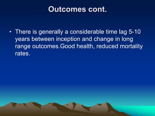 Outcomes cont.
• There is generally a considerable time lag 5-10
years between inception and change in long
range outcomes.Good health, reduced mortality
rates.
 