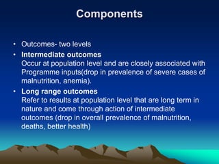 Components
• Outcomes- two levels
• Intermediate outcomes
Occur at population level and are closely associated with
Programme inputs(drop in prevalence of severe cases of
malnutrition, anemia).
• Long range outcomes
Refer to results at population level that are long term in
nature and come through action of intermediate
outcomes (drop in overall prevalence of malnutrition,
deaths, better health)
 