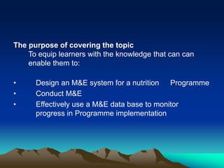 The purpose of covering the topic
To equip learners with the knowledge that can can
enable them to:
• Design an M&E system for a nutrition Programme
• Conduct M&E
• Effectively use a M&E data base to monitor
progress in Programme implementation
 