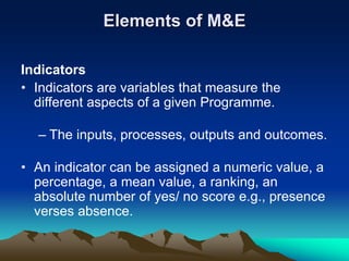 Elements of M&E
Indicators
• Indicators are variables that measure the
different aspects of a given Programme.
– The inputs, processes, outputs and outcomes.
• An indicator can be assigned a numeric value, a
percentage, a mean value, a ranking, an
absolute number of yes/ no score e.g., presence
verses absence.
 