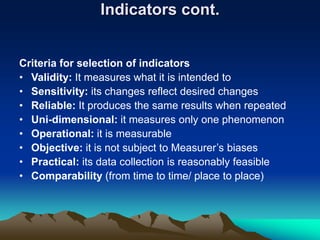 Indicators cont.
Criteria for selection of indicators
• Validity: It measures what it is intended to
• Sensitivity: its changes reflect desired changes
• Reliable: It produces the same results when repeated
• Uni-dimensional: it measures only one phenomenon
• Operational: it is measurable
• Objective: it is not subject to Measurer’s biases
• Practical: its data collection is reasonably feasible
• Comparability (from time to time/ place to place)
 