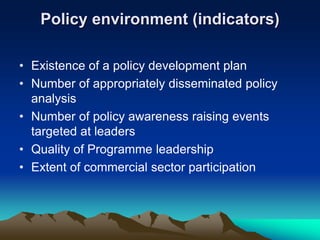 Policy environment (indicators)
• Existence of a policy development plan
• Number of appropriately disseminated policy
analysis
• Number of policy awareness raising events
targeted at leaders
• Quality of Programme leadership
• Extent of commercial sector participation
 