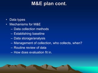 M&E plan cont.
• Data types
• Mechanisms for M&E
– Data collection methods
– Establishing baseline
– Data storage/analysis
– Management of collection, who collects, when?
– Routine review of data
– How does evaluation fit in.
 