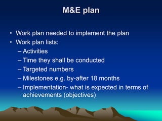 M&E plan
• Work plan needed to implement the plan
• Work plan lists:
– Activities
– Time they shall be conducted
– Targeted numbers
– Milestones e.g. by-after 18 months
– Implementation- what is expected in terms of
achievements (objectives)
 