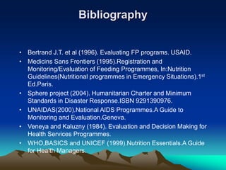 Bibliography
• Bertrand J.T. et al (1996). Evaluating FP programs. USAID.
• Medicins Sans Frontiers (1995).Registration and
Monitoring/Evaluation of Feeding Programmes, In:Nutrition
Guidelines(Nutritional programmes in Emergency Situations).1st
Ed.Paris.
• Sphere project (2004). Humanitarian Charter and Minimum
Standards in Disaster Response.ISBN 9291390976.
• UNAIDAS(2000).National AIDS Programmes.A Guide to
Monitoring and Evaluation.Geneva.
• Veneya and Kaluzny (1984). Evaluation and Decision Making for
Health Services Programmes.
• WHO,BASICS and UNICEF (1999).Nutrition Essentials.A Guide
for Health Managers.
 