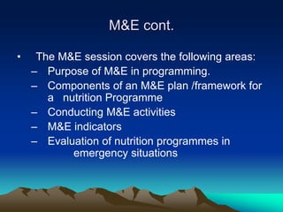 M&E cont.
• The M&E session covers the following areas:
– Purpose of M&E in programming.
– Components of an M&E plan /framework for
a nutrition Programme
– Conducting M&E activities
– M&E indicators
– Evaluation of nutrition programmes in
emergency situations
 