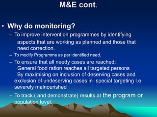 M&E cont.
• Why do monitoring?
– To improve intervention programmes by identifying
aspects that are working as planned and those that
need correction.
– To modify Programme as per identified need.
– To ensure that all needy cases are reached:
General food ration reaches all targeted persons
By maximising on inclusion of deserving cases and
exclusion of undeserving cases in special targeting I.e
severely malnourished
– To track ( and demonstrate) results at the program or
population level.
 