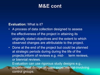 M&E cont
Evaluation: What is it?
• A process of data collection designed to assess
the effectiveness of the project in attaining its
originally stated objectives and the extent to which
observed changes are attributable to the project.
• Done at the end of the project but could be planned
at strategic periods during during the life of the
projects;inform of reviews e.g. mid- term reviews,
or biennial reviews.
Evaluation can use rigorous study designs e.g.,
experimental design or quasi-experimental-involving
control groups.
 