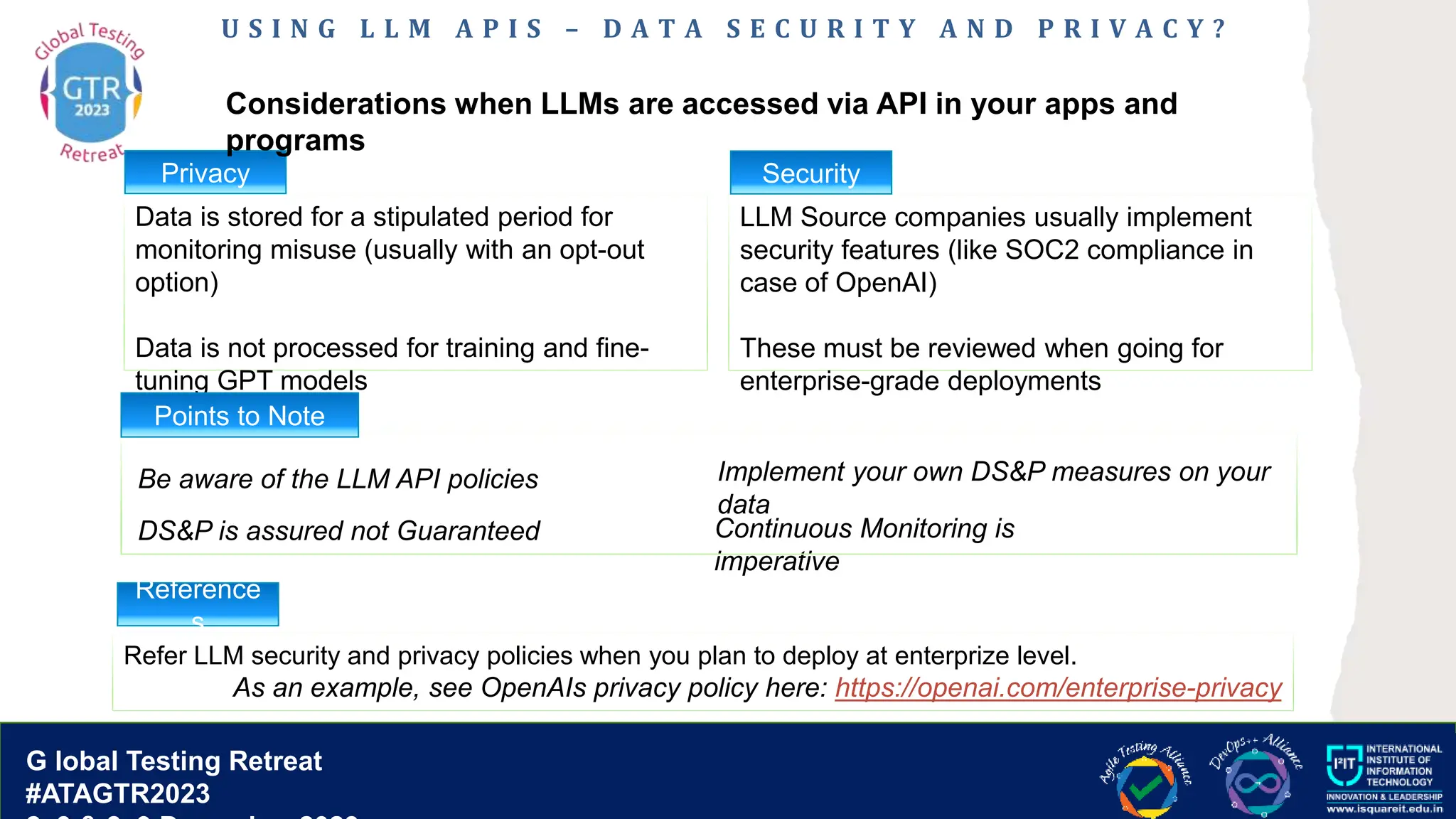 G lobal T esting Retreat
#ATAGTR2023
G lobal Testing Retreat
#ATAGTR2023
U S I N G L L M A P I S – D A T A S E C U R I T Y A N D P R I V A C Y ?
Data is stored for a stipulated period for
monitoring misuse (usually with an opt-out
option)
Data is not processed for training and fine-
tuning GPT models
LLM Source companies usually implement
security features (like SOC2 compliance in
case of OpenAI)
These must be reviewed when going for
enterprise-grade deployments
Privacy
Considerations when LLMs are accessed via API in your apps and
programs
Refer LLM security and privacy policies when you plan to deploy at enterprize level.
As an example, see OpenAIs privacy policy here: https://openai.com/enterprise-privacy
Security
Be aware of the LLM API policies Implement your own DS&P measures on your
data
Continuous Monitoring is
imperative
Points to Note
Reference
s
DS&P is assured not Guaranteed
 