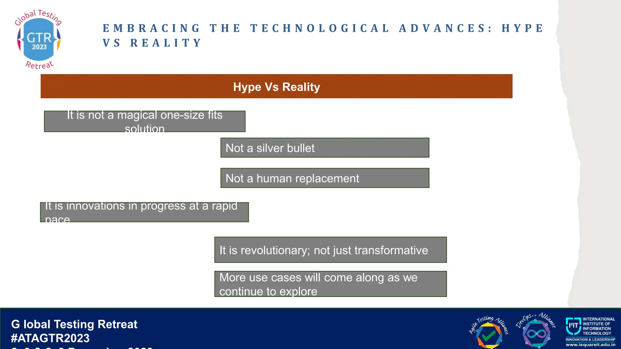G lobal T esting Retreat
#ATAGTR2023
G lobal Testing Retreat
#ATAGTR2023
E M B R A C I N G T H E T E C H N O L O G I C A L A D V A N C E S : H Y P E
V S R E A L I T Y
Hype Vs Reality
It is not a magical one-size fits
solution
It is innovations in progress at a rapid
pace
Not a silver bullet
More use cases will come along as we
continue to explore
It is revolutionary; not just transformative
Not a human replacement
 