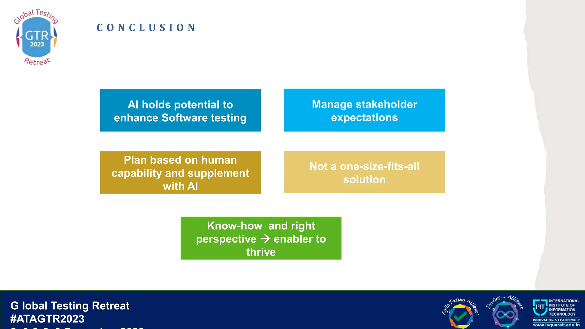 G lobal T esting Retreat
#ATAGTR2023
G lobal Testing Retreat
#ATAGTR2023
C O N C L U S I O N
AI holds potential to
enhance Software testing
Not a one-size-fits-all
solution
Manage stakeholder
expectations
Plan based on human
capability and supplement
with AI
Know-how and right
perspective  enabler to
thrive
 