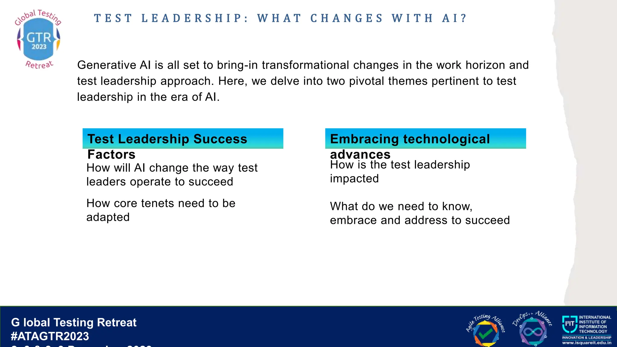 G lobal T esting Retreat
#ATAGTR2023
G lobal Testing Retreat
#ATAGTR2023
T E S T L E A D E R S H I P : W H A T C H A N G E S W I T H A I ?
Generative AI is all set to bring-in transformational changes in the work horizon and
test leadership approach. Here, we delve into two pivotal themes pertinent to test
leadership in the era of AI.
Test Leadership Success
Factors
How is the test leadership
impacted
What do we need to know,
embrace and address to succeed
How will AI change the way test
leaders operate to succeed
How core tenets need to be
adapted
Embracing technological
advances
 