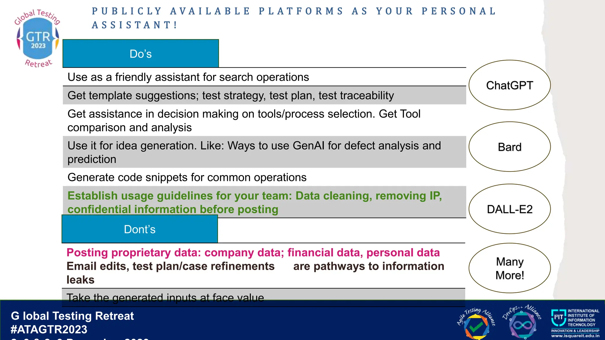 G lobal T esting Retreat
#ATAGTR2023
G lobal Testing Retreat
#ATAGTR2023
P U B L I C L Y A V A I L A B L E P L A T F O R M S A S Y O U R P E R S O N A L
A S S I S T A N T !
Do’s
Use as a friendly assistant for search operations
Get template suggestions; test strategy, test plan, test traceability
Get assistance in decision making on tools/process selection. Get Tool
comparison and analysis
Use it for idea generation. Like: Ways to use GenAI for defect analysis and
prediction
Generate code snippets for common operations
Establish usage guidelines for your team: Data cleaning, removing IP,
confidential information before posting
Dont’s
Posting proprietary data: company data; financial data, personal data
Email edits, test plan/case refinements are pathways to information
leaks
Take the generated inputs at face value
ChatGPT
Bard
DALL-E2
Many
More!
 