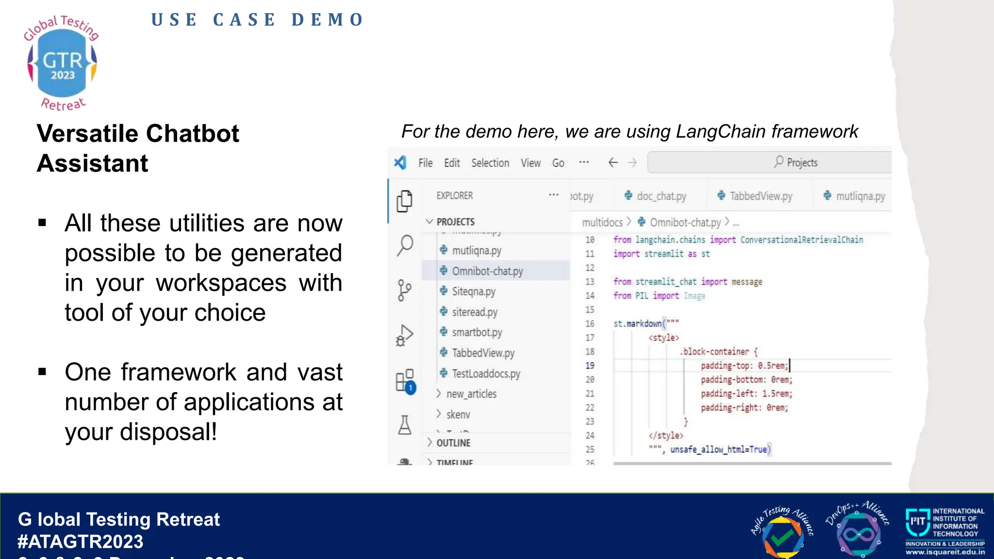 G lobal T esting Retreat
#ATAGTR2023
G lobal Testing Retreat
#ATAGTR2023
U S E C A S E D E M O
Versatile Chatbot
Assistant
 All these utilities are now
possible to be generated
in your workspaces with
tool of your choice
 One framework and vast
number of applications at
your disposal!
For the demo here, we are using LangChain framework
 