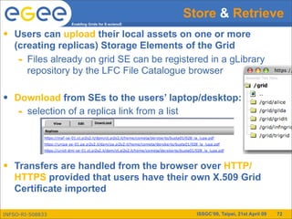 Store & Retrieve
                  Enabling Grids for E-sciencE


•   Users can upload their local assets on one or more
    (creating replicas) Storage Elements of the Grid
     - Files already on grid SE can be registered in a gLibrary
       repository by the LFC File Catalogue browser

•   Download from SEs to the users’ laptop/desktop:
     - selection of a replica link from a list



•   Transfers are handled from the browser over HTTP/
    HTTPS provided that users have their own X.509 Grid
    Certificate imported

INFSO-RI-508833                                    ISSGC’09, Taipei, 21st April 09   72
 