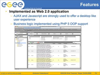 Features
                          Enabling Grids for E-sciencE


     • Implemented as Web 2.0 application
          – AJAX and Javascript are strongly used to offer a desktop like
            user experience
          – Business logic implemented using PHP 5 OOP support




EGEE-II INFSO-RI-031688                Antonio Calanducci   ISGC09 Grid Tutorial, Taipei 18-04-2009   74
 