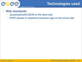 Technologies used
                  Enabling Grids for E-sciencE



  • Web standards:
       – Javascript/AJAX/JSON on the client side
       – PHP5 classes to implement business logic on the server side




INFSO-RI-508833                                   ISSGC 09, Sophia-Antipolis, 10-07-09   75
 