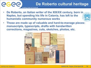 De Roberto cultural heritage
                  Enabling Grids for E-sciencE



  • De Roberto, an Italian writer of the XIX/XX century, born in
    Naples, but spending his life in Catania, has left to the
    humanistic community numerous works
  • Those are made up of valuable and hard-to-manage pieces:
    manuscripts, typescripts, drafts with handwritten
    corrections, magazines, cuts, sketches, photos, etc.




INFSO-RI-508833                                        ISSGC’09, Taipei, 21st April 09   76
 