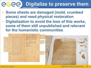 Digitalize to preserve them
                  Enabling Grids for E-sciencE




 • Some sheets are damaged (mold, crumbed
   pieces) and need physical restoration
 • Digitalization to avoid the loss of this works,
   some of them still unpublished and relevant
   for the humanistic communities




INFSO-RI-508833                                  ISSGC’09, Taipei, 21st April 09   78
 
