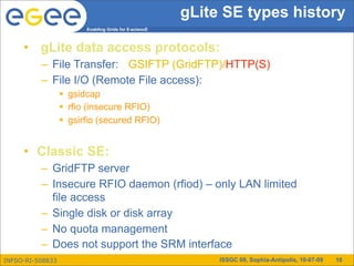 gLite SE types history
                        Enabling Grids for E-sciencE



     • gLite data access protocols:
          – File Transfer: GSIFTP (GridFTP)/HTTP(S)
          – File I/O (Remote File access):
                   gsidcap
                   rfio (insecure RFIO)
                   gsirfio (secured RFIO)


     • Classic SE:
          – GridFTP server
          – Insecure RFIO daemon (rfiod) – only LAN limited
            file access
          – Single disk or disk array
          – No quota management
          – Does not support the SRM interface
INFSO-RI-508833                                             ISSGC 09, Sophia-Antipolis, 10-07-09   10
 
