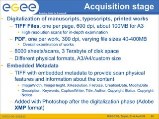 Acquisition stage
                      Enabling Grids for E-sciencE


• Digitalization of manuscripts, typescripts, printed works
   – TIFF Files, one per page, 600 dpi, about 100MB for A3
           High resolution scans for in-depth examination
     – PDF, one per work, 300 dpi, varying file sizes 40-400MB
           Overall examination of works
   – 8000 sheets/scans, 3 Terabyte of disk space
   – Different physical formats, A3/A4/custom size
• Embedded Metadata
   – TIFF with embedded metadata to provide scan physical
     features and information about the content
           ImageWidth, ImageHeight, XResolution, FileSize, CreationDate, ModifyDate
           Description, Keywords, CaptionWriter, Title, Author, Copyright Status, Copyright
            Notice
     – Added with Photoshop after the digitalization phase (Adobe
       XMP format)
INFSO-RI-508833                                                 ISSGC’09, Taipei, 21st April 09   80
 