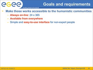 Goals and requirements
                  Enabling Grids for E-sciencE


 • Make those works accessible to the humanistic communities
      – Always on-line: 24 x 365
      – Available from everywhere
      – Simple and easy-to-use interface for non-expert people




INFSO-RI-508833                                           ISSGC’09, Taipei, 21st April 09   81
 