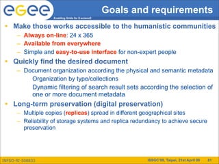 Goals and requirements
                    Enabling Grids for E-sciencE


 • Make those works accessible to the humanistic communities
      – Always on-line: 24 x 365
      – Available from everywhere
      – Simple and easy-to-use interface for non-expert people
 • Quickly find the desired document
      – Document organization according the physical and semantic metadata
          Organization by type/collections
             Dynamic filtering of search result sets according the selection of
             one or more document metadata
 • Long-term preservation (digital preservation)
      – Multiple copies (replicas) spread in different geographical sites
      – Reliability of storage systems and replica redundancy to achieve secure
        preservation




INFSO-RI-508833                                             ISSGC’09, Taipei, 21st April 09   81
 