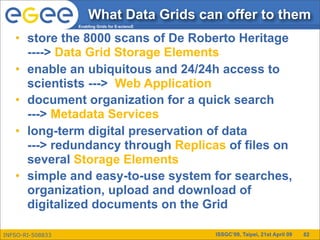 What Data Grids can offer to them
                  Enabling Grids for E-sciencE


   • store the 8000 scans of De Roberto Heritage
     ----> Data Grid Storage Elements
   • enable an ubiquitous and 24/24h access to
     scientists ---> Web Application
   • document organization for a quick search
     ---> Metadata Services
   • long-term digital preservation of data
     ---> redundancy through Replicas of files on
     several Storage Elements
   • simple and easy-to-use system for searches,
     organization, upload and download of
     digitalized documents on the Grid

INFSO-RI-508833                                  ISSGC’09, Taipei, 21st April 09   82
 