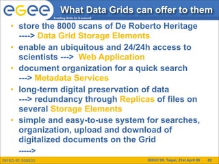 What Data Grids can offer to them
                  Enabling Grids for E-sciencE


   • store the 8000 scans of De Roberto Heritage
     ----> Data Grid Storage Elements
   • enable an ubiquitous and 24/24h access to
     scientists ---> Web Application
   • document organization for a quick search
     ---> Metadata Services
   • long-term digital preservation of data
     ---> redundancy through Replicas of files on
     several Storage Elements
   • simple and easy-to-use system for searches,
     organization, upload and download of
     digitalized documents on the Grid
       ----->
INFSO-RI-508833                                  ISSGC’09, Taipei, 21st April 09   82
 
