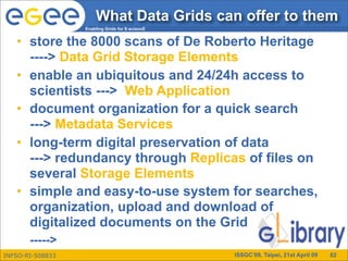 What Data Grids can offer to them
                  Enabling Grids for E-sciencE


   • store the 8000 scans of De Roberto Heritage
     ----> Data Grid Storage Elements
   • enable an ubiquitous and 24/24h access to
     scientists ---> Web Application
   • document organization for a quick search
     ---> Metadata Services
   • long-term digital preservation of data
     ---> redundancy through Replicas of files on
     several Storage Elements
   • simple and easy-to-use system for searches,
     organization, upload and download of
     digitalized documents on the Grid
       ----->
INFSO-RI-508833                                  ISSGC’09, Taipei, 21st April 09   82
 