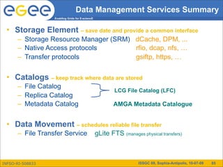 Data Management Services Summary
                  Enabling Grids for E-sciencE



 • Storage Element – save date and provide a common interface
      – Storage Resource Manager (SRM) dCache, DPM, ...
      – Native Access protocols        rfio, dcap, nfs, …
      – Transfer protocols             gsiftp, https, …


 • Catalogs – keep track where data are stored
      – File Catalog
                                                         LCG File Catalog (LFC)
      – Replica Catalog
      – Metadata Catalog                                 AMGA Metadata Catalogue


 • Data Movement – schedules reliable file transfer
      – File Transfer Service                    gLite FTS (manages physical transfers)



INFSO-RI-508833                                                    ISSGC 09, Sophia-Antipolis, 10-07-09   85
 