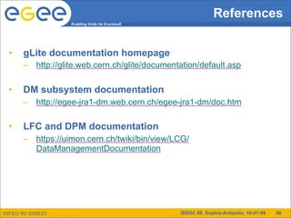 References
                  Enabling Grids for E-sciencE




 •    gLite documentation homepage
      – http://glite.web.cern.ch/glite/documentation/default.asp

 •    DM subsystem documentation
      – http://egee-jra1-dm.web.cern.ch/egee-jra1-dm/doc.htm

 •    LFC and DPM documentation
      – https://uimon.cern.ch/twiki/bin/view/LCG/
        DataManagementDocumentation




INFSO-RI-508833                                  ISSGC 09, Sophia-Antipolis, 10-07-09   86
 