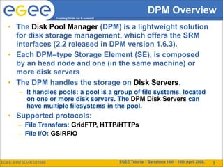 DPM Overview
                          Enabling Grids for E-sciencE


   • The Disk Pool Manager (DPM) is a lightweight solution
     for disk storage management, which offers the SRM
     interfaces (2.2 released in DPM version 1.6.3).
   • Each DPM–type Storage Element (SE), is composed
     by an head node and one (in the same machine) or
     more disk servers
   • The DPM handles the storage on Disk Servers.
         – It handles pools: a pool is a group of file systems, located
           on one or more disk servers. The DPM Disk Servers can
           have multiple filesystems in the pool.
   • Supported protocols:
        – File Transfers: GridFTP, HTTP/HTTPs
        – File I/O: GSIRFIO



EGEE-II INFSO-RI-031688                                  EGEE Tutorial - Barcelona 14th - 18th April 2008,   12
                                                                                                              3
 