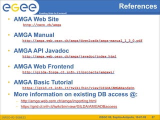 References
                     Enabling Grids for E-sciencE


   • AMGA Web Site
             http://cern.ch/amga


   • AMGA Manual
            http://amga.web.cern.ch/amga/downloads/amga-manual_1_3_0.pdf


   • AMGA API Javadoc
            http://amga.web.cern.ch/amga/javadoc/index.html


   • AMGA Web Frontend
            http://gilda-forge.ct.infn.it/projects/amgawi/


   • AMGA Basic Tutorial
            https://grid.ct.infn.it/twiki/bin/view/GILDA/AMGAHandsOn

   • More information on existing DB access @:
        – http://amga.web.cern.ch/amga/importing.html
        – https://grid.ct.infn.it/twiki/bin/view/GILDA/AMGADBaccess

INFSO-RI-508833                                         ISSGC 09, Sophia-Antipolis, 10-07-09   87
 