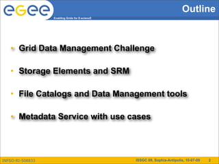 Outline
                  Enabling Grids for E-sciencE




   • Grid Data Management Challenge

   • Storage Elements and SRM

   • File Catalogs and Data Management tools

   • Metadata Service with use cases




INFSO-RI-508833                                  ISSGC 09, Sophia-Antipolis, 10-07-09   2
 