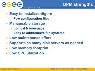 DPM strengths
                          Enabling Grids for E-sciencE




      • Easy to install/configure
            - Few configuration files
      • Manageable storage
            - Logical Namespace
            - Easy to add/remove file systems
      •   Low maintenance effort
      •   Supports as many disk servers as needed
      •   Low memory footprint
      •   Low CPU utilization



EGEE-II INFSO-RI-031688                                  EGEE Tutorial - Barcelona 14th - 18th April 2008,   15
                                                                                                              7
 