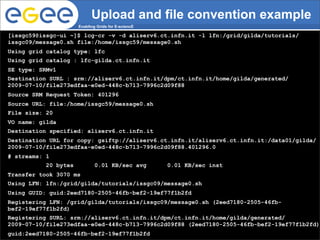 Upload and file convention example
                       Enabling Grids for E-sciencE

 [issgc59@issgc-ui ~]$ lcg-cr -v -d aliserv6.ct.infn.it -l lfn:/grid/gilda/tutorials/
 issgc09/message0.sh file:/home/issgc59/message0.sh
 Using grid catalog type: lfc
 Using grid catalog : lfc-gilda.ct.infn.it
 SE type: SRMv1
 Destination SURL : srm://aliserv6.ct.infn.it/dpm/ct.infn.it/home/gilda/generated/
 2009-07-10/file273edfaa-e0ed-448c-b713-7996c2d09f88
 Source SRM Request Token: 401296
 Source URL: file:/home/issgc59/message0.sh
 File size: 20
 VO name: gilda
 Destination specified: aliserv6.ct.infn.it
 Destination URL for copy: gsiftp://aliserv6.ct.infn.it/aliserv6.ct.infn.it:/data01/gilda/
 2009-07-10/file273edfaa-e0ed-448c-b713-7996c2d09f88.401296.0
 # streams: 1
            20 bytes           0.01 KB/sec avg        0.01 KB/sec inst
 Transfer took 3070 ms
 Using LFN: lfn:/grid/gilda/tutorials/issgc09/message0.sh
 Using GUID: guid:2eed7180-2505-46fb-bef2-19ef77f1b2fd
 Registering LFN: /grid/gilda/tutorials/issgc09/message0.sh (2eed7180-2505-46fb-
 bef2-19ef77f1b2fd)
 Registering SURL: srm://aliserv6.ct.infn.it/dpm/ct.infn.it/home/gilda/generated/
 2009-07-10/file273edfaa-e0ed-448c-b713-7996c2d09f88 (2eed7180-2505-46fb-bef2-19ef77f1b2fd)
  guid:2eed7180-2505-46fb-bef2-19ef77f1b2fd
INFSO-RI-508833                                                ISSGC 09, Sophia-Antipolis, 10-07-09
 