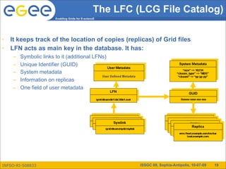 The LFC (LCG File Catalog)
                        Enabling Grids for E-sciencE




•   It keeps track of the location of copies (replicas) of Grid files
•   LFN acts as main key in the database. It has:
     –   Symbolic links to it (additional LFNs)
     –   Unique Identifier (GUID)
     –   System metadata
     –   Information on replicas
     –   One field of user metadata




INFSO-RI-508833                                            ISSGC 09, Sophia-Antipolis, 10-07-09   19
 