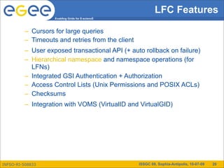 LFC Features
                   Enabling Grids for E-sciencE



         – Cursors for large queries
         – Timeouts and retries from the client
         – User exposed transactional API (+ auto rollback on failure)
         – Hierarchical namespace and namespace operations (for
           LFNs)
         – Integrated GSI Authentication + Authorization
         – Access Control Lists (Unix Permissions and POSIX ACLs)
         – Checksums
         – Integration with VOMS (VirtualID and VirtualGID)




INFSO-RI-508833                                   ISSGC 09, Sophia-Antipolis, 10-07-09   20
 