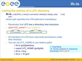 lfc-ls
                         Enabling Grids for E-sciencE



 Listing the entries of a LFC directory
      lfc-ls  [-cdiLlRTu] [--class] [--comment] [--deleted] [--display_side]     [--ds]
         path…
      where path specifies the LFN pathname (mandatory)

      – Remember that LFC has a directory tree structure
      – /grid/<VO_name>/<you create it>

           LFC Namespace                   Defined by the user


      – All members of a VO have read-write permissions under
        their directory
      – You can set LFC_HOME to use relative paths
                  > lfc-ls /grid/gilda/tony
                                                                 -l : long listing
                  > export LFC_HOME=/grid/gilda                  -R : list the contents of directories
                  > lfc-ls -l tony                               recursively: Don’t use it!
                  > lfc-ls -l -R /grid

INFSO-RI-508833                                                    ISSGC 09, Sophia-Antipolis, 10-07-09   21
 