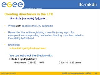 lfc-mkdir
                     Enabling Grids for E-sciencE




   Creating directories in the LFC
        lfc-mkdir [-m mode] [-p] path...

   •   Where path specifies the LFC pathname

   •   Remember that while registering a new file (using lcg-cr, for
       example) the corresponding destination directory must be created in
       the catalog beforehand.

   •   Examples:
        > lfc-mkdir /grid/gilda/tony/demo


        You can just check the directory with:
        > lfc-ls -l /grid/gilda/tony
             drwxr-xrwx 0 19122 1077                0 Jun 14 11:36 demo



INFSO-RI-508833                                       ISSGC 09, Sophia-Antipolis, 10-07-09   22
 