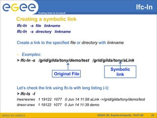 lfc-ln
                      Enabling Grids for E-sciencE


         Creating a symbolic link
         lfc-ln -s file linkname
         lfc-ln -s directory linkname

         Create a link to the specified file or directory with linkname

         – Examples:
         > lfc-ln -s /grid/gilda/tony/demo/test /grid/gilda/tony/aLink

                                                                     Symbolic
                                      Original File                    link


         Let’s check the link using lfc-ls with long listing (-l):
         > lfc-ls -l
         lrwxrwxrwx 1 19122 1077 0 Jun 14 11:58 aLink ->/grid/gilda/tony/demo/test
         drwxr-xrwx 1 19122 1077 0 Jun 14 11:39 demo

INFSO-RI-508833                                           ISSGC 09, Sophia-Antipolis, 10-07-09   23
 