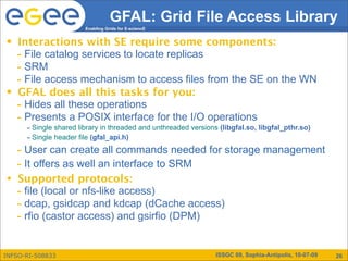 GFAL: Grid File Access Library
                        Enabling Grids for E-sciencE


•   Interactions with SE require some components:
    - File catalog services to locate replicas
    - SRM
    - File access mechanism to access files from the SE on the WN
•   GFAL does all this tasks for you:
    - Hides all these operations
    - Presents a POSIX interface for the I/O operations
      - Single shared library in threaded and unthreaded versions (libgfal.so, libgfal_pthr.so)
      - Single header file (gfal_api.h)
    - User can create all commands needed for storage management
    - It offers as well an interface to SRM
•   Supported protocols:
    - file (local or nfs-like access)
    - dcap, gsidcap and kdcap (dCache access)
    - rfio (castor access) and gsirfio (DPM)

INFSO-RI-508833                                                  ISSGC 09, Sophia-Antipolis, 10-07-09   26
 