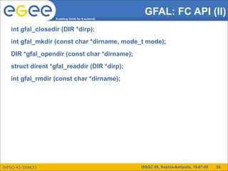 GFAL: FC API (II)
                   Enabling Grids for E-sciencE



   int gfal_closedir (DIR *dirp);
   int gfal_mkdir (const char *dirname, mode_t mode);
   DIR *gfal_opendir (const char *dirname);
   struct dirent *gfal_readdir (DIR *dirp);
   int gfal_rmdir (const char *dirname);




INFSO-RI-508833                                   ISSGC 09, Sophia-Antipolis, 10-07-09   28
 