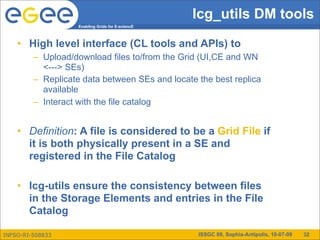 lcg_utils DM tools
                    Enabling Grids for E-sciencE



    • High level interface (CL tools and APIs) to
         – Upload/download files to/from the Grid (UI,CE and WN
           <---> SEs)
         – Replicate data between SEs and locate the best replica
           available
         – Interact with the file catalog


    • Definition: A file is considered to be a Grid File if
      it is both physically present in a SE and
      registered in the File Catalog

    • lcg-utils ensure the consistency between files
      in the Storage Elements and entries in the File
      Catalog

INFSO-RI-508833                                    ISSGC 09, Sophia-Antipolis, 10-07-09   32
 