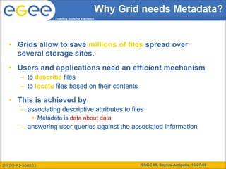 Why Grid needs Metadata?
                    Enabling Grids for E-sciencE




   • Grids allow to save millions of files spread over
     several storage sites.
   • Users and applications need an efficient mechanism
        – to describe files
        – to locate files based on their contents

   • This is achieved by
        – associating descriptive attributes to files
             Metadata is data about data
        – answering user queries against the associated information




INFSO-RI-508833                                        ISSGC 09, Sophia-Antipolis, 10-07-09
 